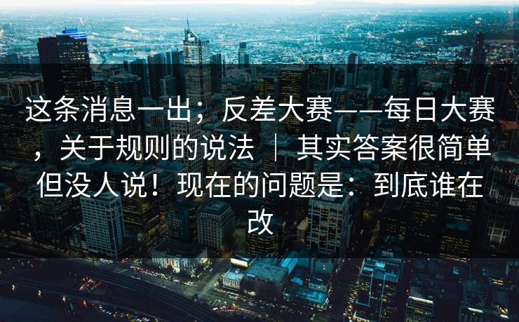 这条消息一出；反差大赛——每日大赛，关于规则的说法 ｜ 其实答案很简单但没人说！现在的问题是：到底谁在改