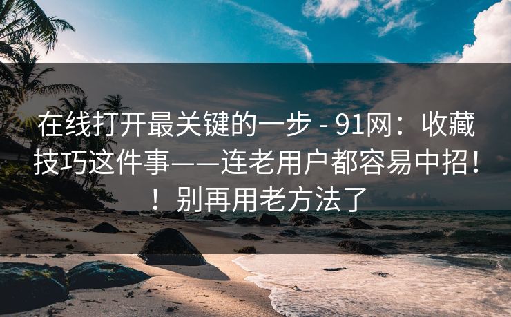 在线打开最关键的一步 - 91网:收藏技巧这件事——连老用户都容易中招!!别再用老方法了 在线打开最关键的一步 - 91网:收藏技巧这件事——连老用户都容易中招!!别再用老方法了