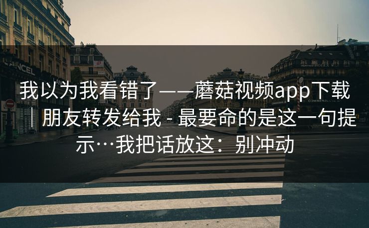 我以为我看错了——蘑菇视频app下载｜朋友转发给我 - 最要命的是这一句提示…我把话放这：别冲动