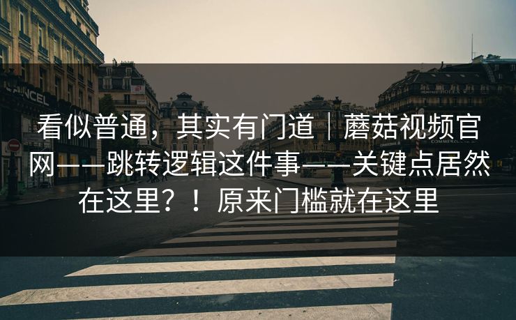 看似普通，其实有门道｜蘑菇视频官网——跳转逻辑这件事——关键点居然在这里？！原来门槛就在这里