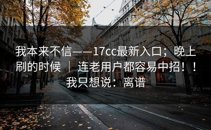 我本来不信——17cc最新入口；晚上刷的时候 ｜ 连老用户都容易中招！！我只想说：离谱
