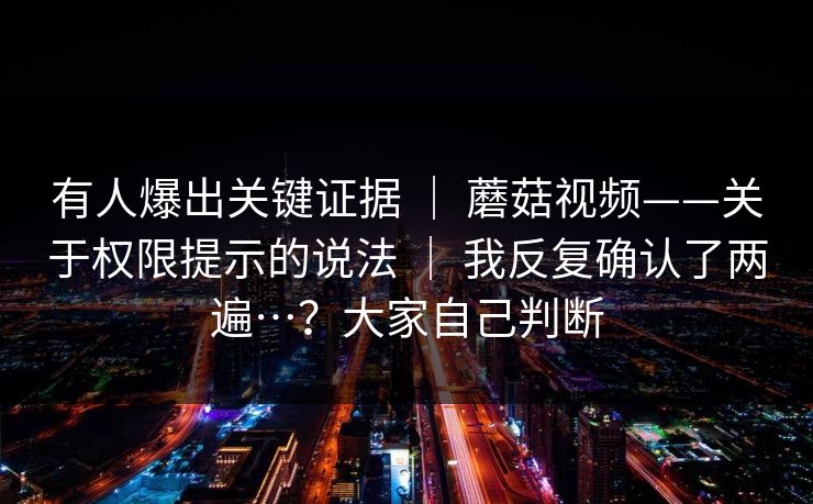 有人爆出关键证据 | 蘑菇视频——关于权限提示的说法 | 我反复确认了两遍…?大家自己判断 有人爆出关键证据 | 蘑菇视频——关于权限提示的说法 | 我反复确认了两遍…?大家自己判断