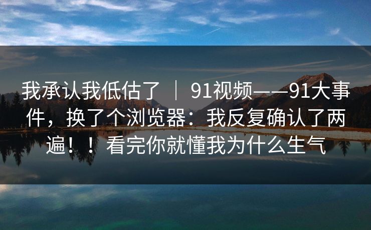 我承认我低估了 ｜ 91视频——91大事件，换了个浏览器：我反复确认了两遍！！看完你就懂我为什么生气