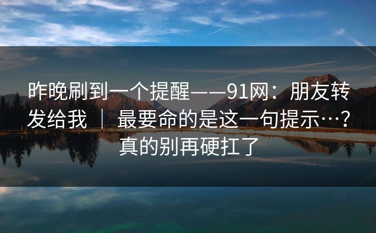 昨晚刷到一个提醒——91网：朋友转发给我 ｜ 最要命的是这一句提示…？真的别再硬扛了