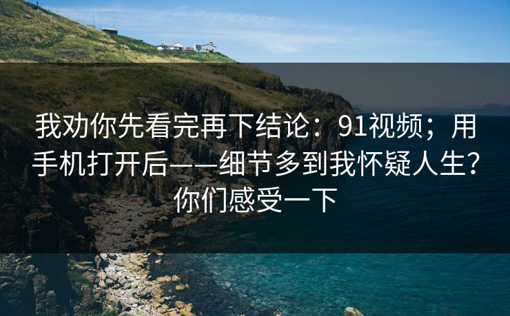 我劝你先看完再下结论:91视频;用手机打开后——细节多到我怀疑人生?你们感受一下 我劝你先看完再下结论:91视频;用手机打开后——细节多到我怀疑人生?你们感受一下