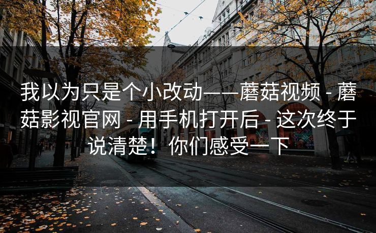 我以为只是个小改动——蘑菇视频 - 蘑菇影视官网 - 用手机打开后 - 这次终于说清楚！你们感受一下