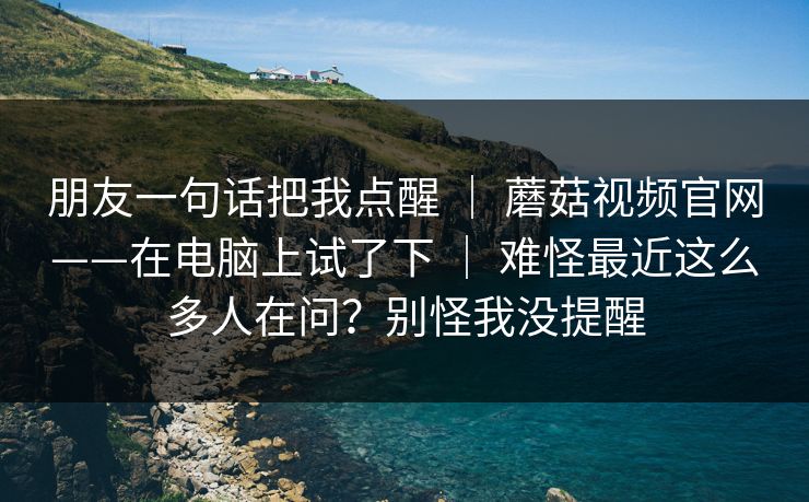 朋友一句话把我点醒 ｜ 蘑菇视频官网——在电脑上试了下 ｜ 难怪最近这么多人在问？别怪我没提醒
