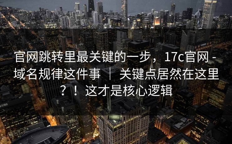 官网跳转里最关键的一步，17c官网 - 域名规律这件事 ｜ 关键点居然在这里？！这才是核心逻辑