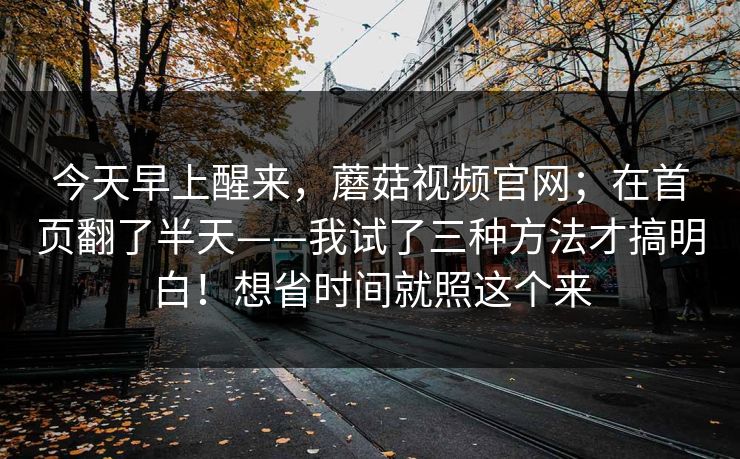今天早上醒来，蘑菇视频官网；在首页翻了半天——我试了三种方法才搞明白！想省时间就照这个来
