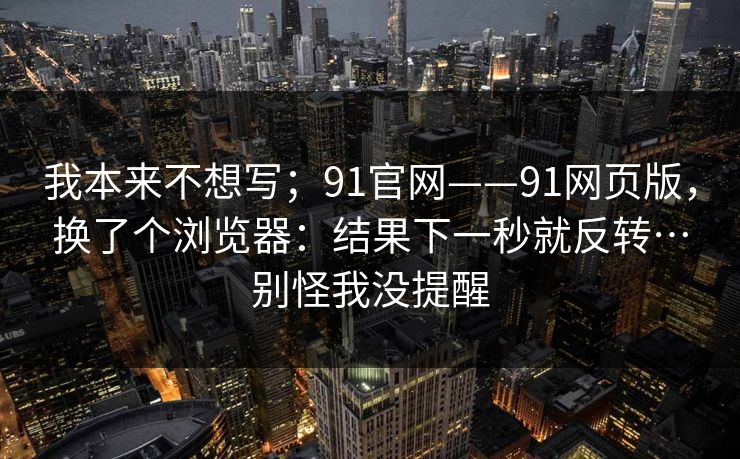 我本来不想写;91官网——91网页版,换了个浏览器:结果下一秒就反转…别怪我没提醒 我本来不想写;91官网——91网页版,换了个浏览器:结果下一秒就反转…别怪我没提醒