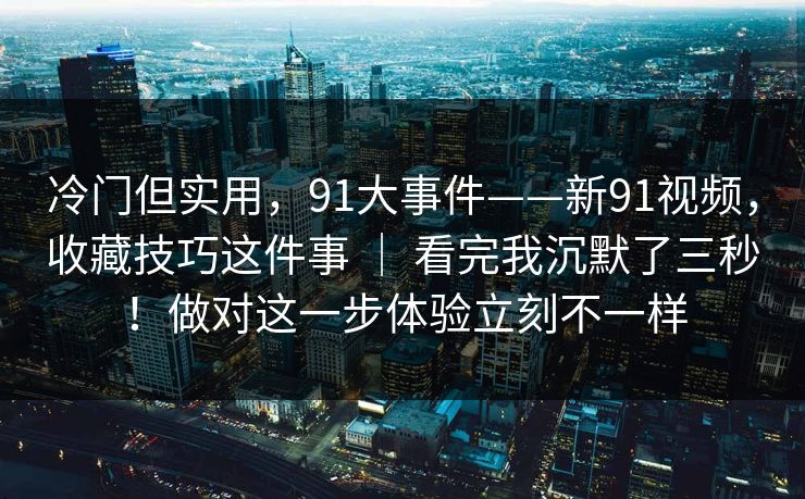冷门但实用，91大事件——新91视频，收藏技巧这件事 ｜ 看完我沉默了三秒！做对这一步体验立刻不一样