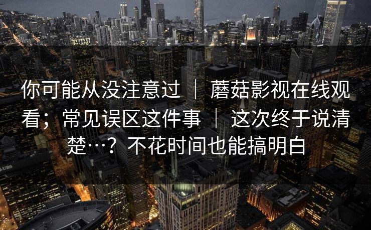 你可能从没注意过 ｜ 蘑菇影视在线观看；常见误区这件事 ｜ 这次终于说清楚…？不花时间也能搞明白