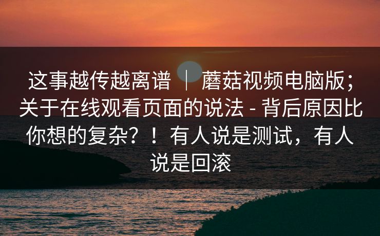 这事越传越离谱 | 蘑菇视频电脑版;关于在线观看页面的说法 - 背后原因比你想的复杂?!有人说是测试,有人说是回滚 这事越传越离谱 | 蘑菇视频电脑版;关于在线观看页面的说法 - 背后原因比你想的复杂?!有人说是测试,有人说是回滚
