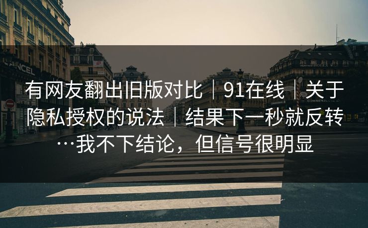 有网友翻出旧版对比｜91在线｜关于隐私授权的说法｜结果下一秒就反转…我不下结论，但信号很明显