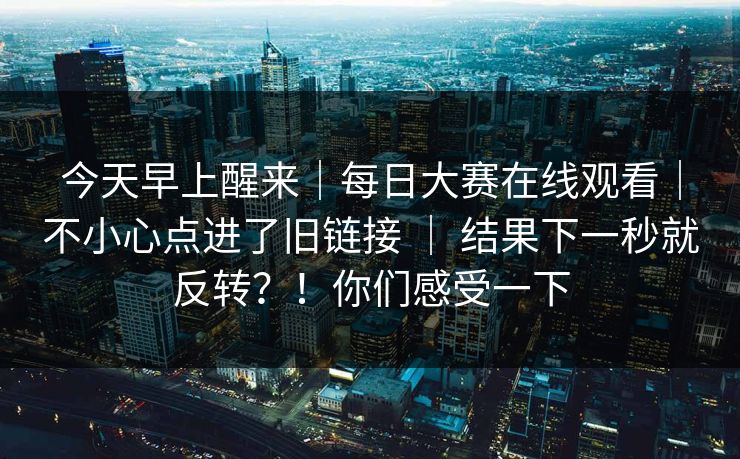 今天早上醒来｜每日大赛在线观看｜不小心点进了旧链接 ｜ 结果下一秒就反转？！你们感受一下