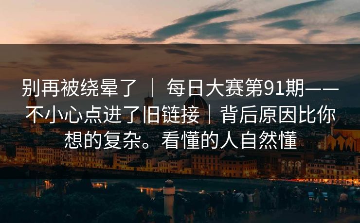 别再被绕晕了 ｜ 每日大赛第91期——不小心点进了旧链接｜背后原因比你想的复杂。看懂的人自然懂