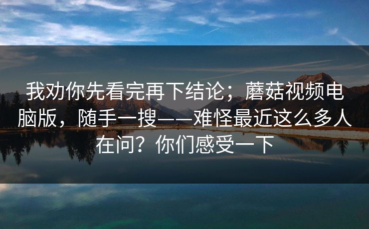我劝你先看完再下结论;蘑菇视频电脑版,随手一搜——难怪最近这么多人在问?你们感受一下 我劝你先看完再下结论;蘑菇视频电脑版,随手一搜——难怪最近这么多人在问?你们感受一下