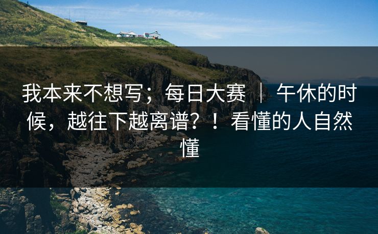 我本来不想写；每日大赛 ｜ 午休的时候，越往下越离谱？！看懂的人自然懂