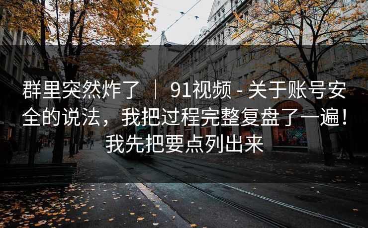 群里突然炸了 ｜ 91视频 - 关于账号安全的说法，我把过程完整复盘了一遍！我先把要点列出来