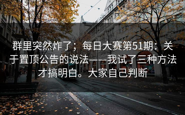 群里突然炸了；每日大赛第51期：关于置顶公告的说法——我试了三种方法才搞明白。大家自己判断