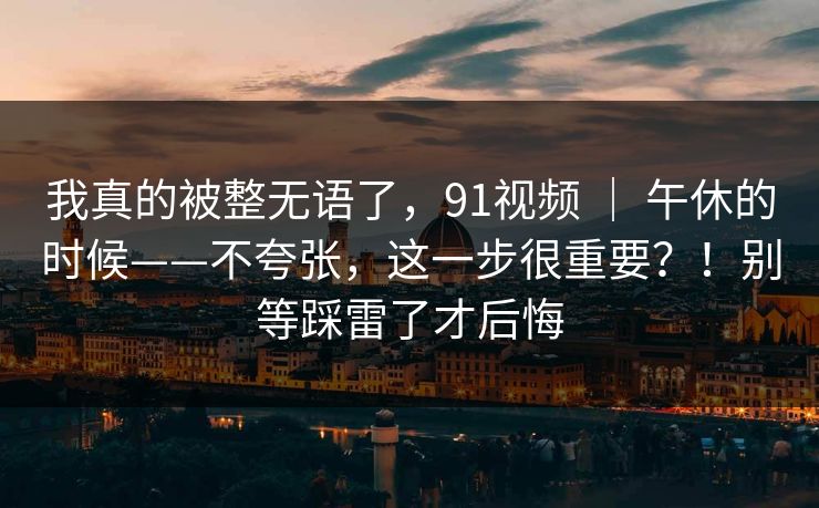 我真的被整无语了，91视频 ｜ 午休的时候——不夸张，这一步很重要？！别等踩雷了才后悔