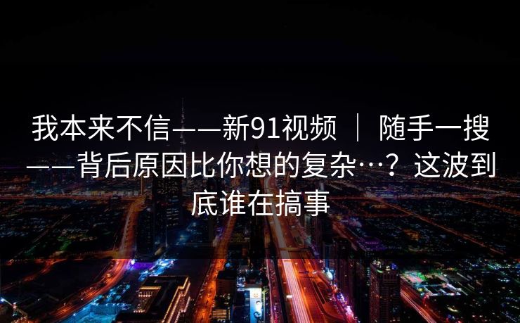 我本来不信——新91视频 | 随手一搜——背后原因比你想的复杂…?这波到底谁在搞事 我本来不信——新91视频 | 随手一搜——背后原因比你想的复杂…?这波到底谁在搞事
