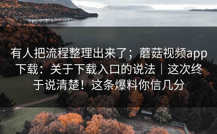 有人把流程整理出来了；蘑菇视频app下载：关于下载入口的说法｜这次终于说清楚！这条爆料你信几分