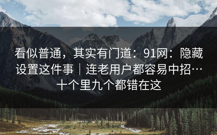 看似普通，其实有门道：91网：隐藏设置这件事｜连老用户都容易中招…十个里九个都错在这