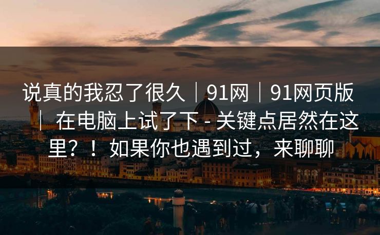 说真的我忍了很久｜91网｜91网页版 ｜ 在电脑上试了下 - 关键点居然在这里？！如果你也遇到过，来聊聊