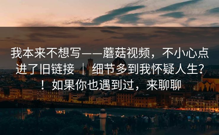 我本来不想写——蘑菇视频，不小心点进了旧链接 ｜ 细节多到我怀疑人生？！如果你也遇到过，来聊聊