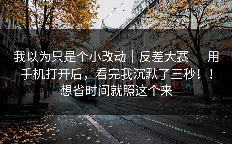 我以为只是个小改动｜反差大赛 ｜ 用手机打开后，看完我沉默了三秒！！想省时间就照这个来