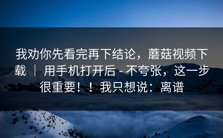 我劝你先看完再下结论，蘑菇视频下载 ｜ 用手机打开后 - 不夸张，这一步很重要！！我只想说：离谱
