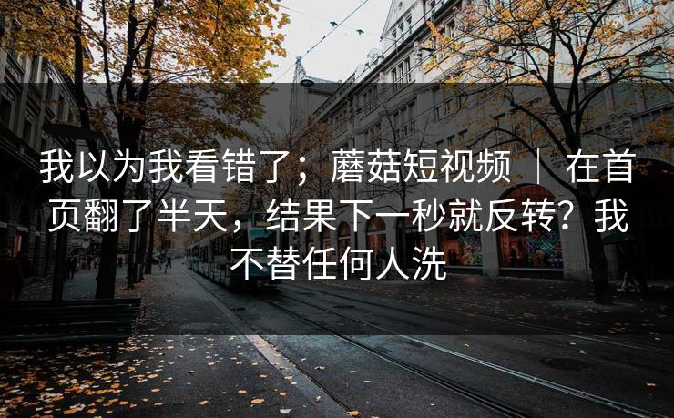 我以为我看错了；蘑菇短视频 ｜ 在首页翻了半天，结果下一秒就反转？我不替任何人洗