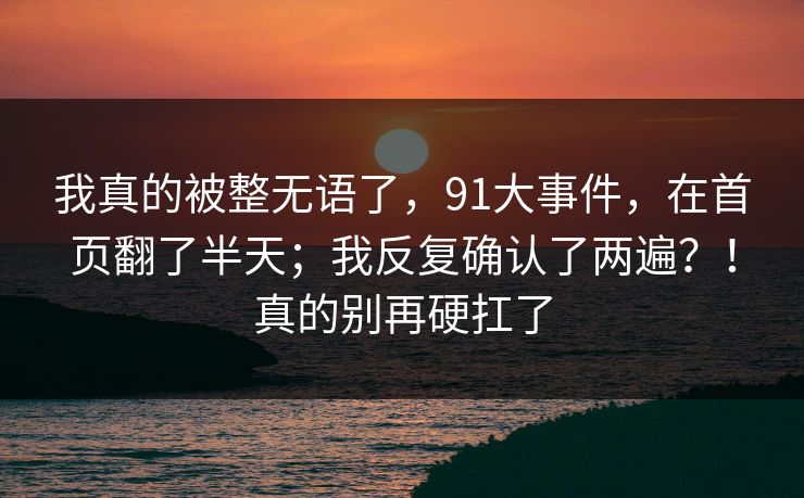 我真的被整无语了，91大事件，在首页翻了半天；我反复确认了两遍？！真的别再硬扛了