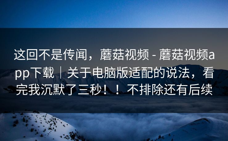 这回不是传闻，蘑菇视频 - 蘑菇视频app下载｜关于电脑版适配的说法，看完我沉默了三秒！！不排除还有后续