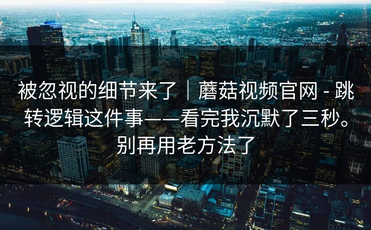 被忽视的细节来了｜蘑菇视频官网 - 跳转逻辑这件事——看完我沉默了三秒。别再用老方法了