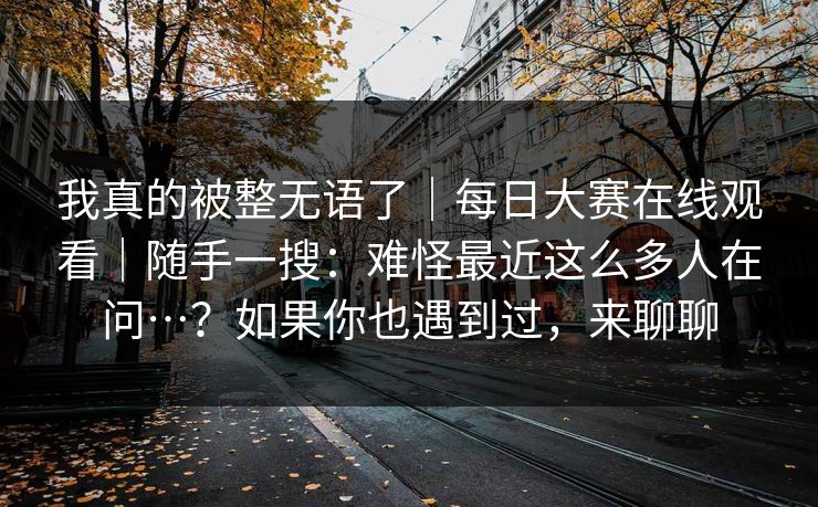 我真的被整无语了｜每日大赛在线观看｜随手一搜：难怪最近这么多人在问…？如果你也遇到过，来聊聊
