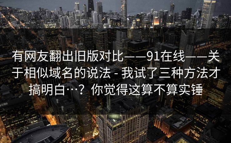 有网友翻出旧版对比——91在线——关于相似域名的说法 - 我试了三种方法才搞明白…？你觉得这算不算实锤