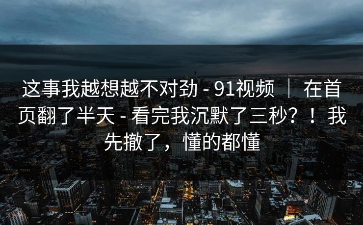 这事我越想越不对劲 - 91视频 ｜ 在首页翻了半天 - 看完我沉默了三秒？！我先撤了，懂的都懂