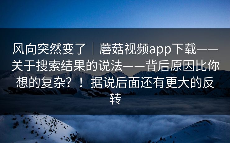 风向突然变了｜蘑菇视频app下载——关于搜索结果的说法——背后原因比你想的复杂？！据说后面还有更大的反转