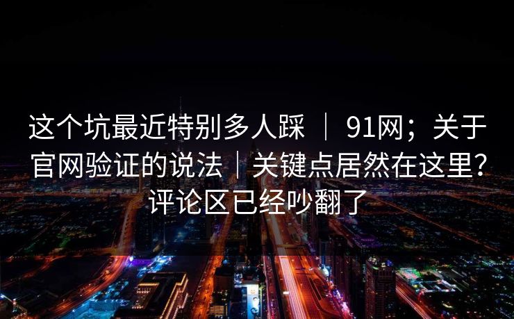 这个坑最近特别多人踩 | 91网;关于官网验证的说法|关键点居然在这里?评论区已经吵翻了 这个坑最近特别多人踩 | 91网;关于官网验证的说法|关键点居然在这里?评论区已经吵翻了
