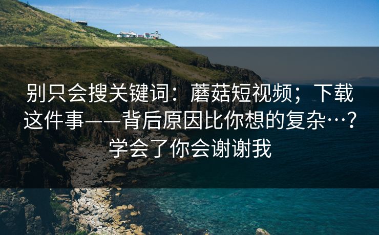 别只会搜关键词：蘑菇短视频；下载这件事——背后原因比你想的复杂…？学会了你会谢谢我