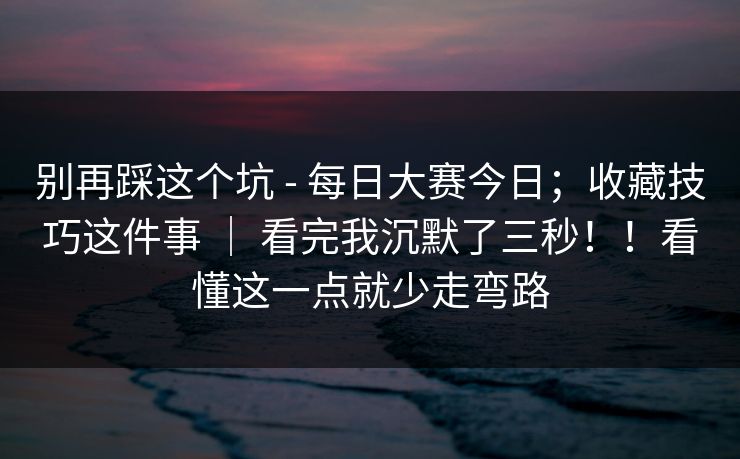 别再踩这个坑 - 每日大赛今日；收藏技巧这件事 ｜ 看完我沉默了三秒！！看懂这一点就少走弯路