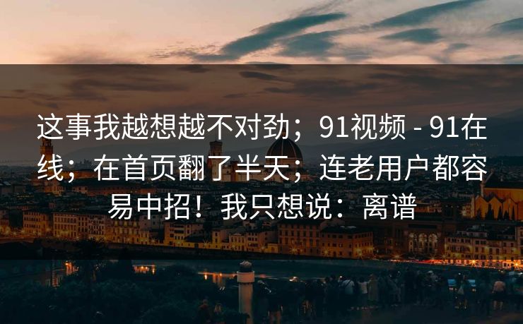 这事我越想越不对劲;91视频 - 91在线;在首页翻了半天;连老用户都容易中招!我只想说:离谱 这事我越想越不对劲;91视频 - 91在线;在首页翻了半天;连老用户都容易中招!我只想说:离谱