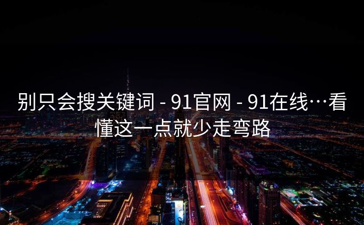 别只会搜关键词 - 91官网 - 91在线…看懂这一点就少走弯路 别只会搜关键词 - 91官网 - 91在线…看懂这一点就少走弯路