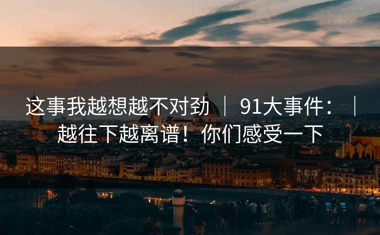 这事我越想越不对劲 | 91大事件:|越往下越离谱!你们感受一下 这事我越想越不对劲 | 91大事件:|越往下越离谱!你们感受一下
