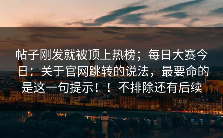 帖子刚发就被顶上热榜;每日大赛今日:关于官网跳转的说法,最要命的是这一句提示!!不排除还有后续 帖子刚发就被顶上热榜;每日大赛今日:关于官网跳转的说法,最要命的是这一句提示!!不排除还有后续