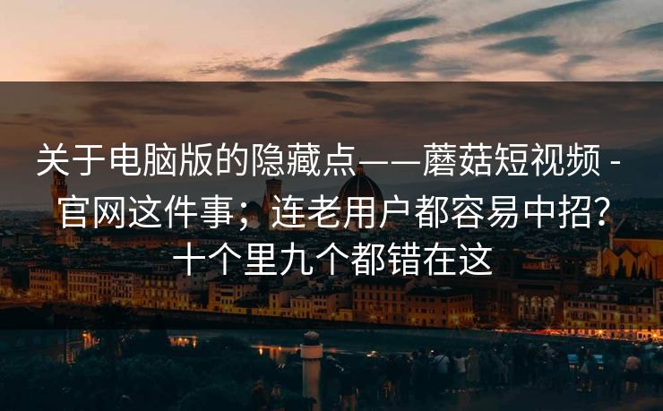 关于电脑版的隐藏点——蘑菇短视频 - 官网这件事；连老用户都容易中招？十个里九个都错在这