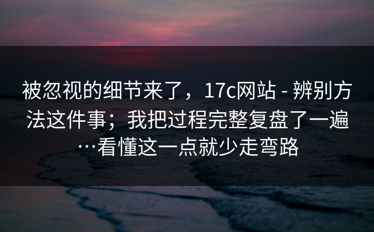被忽视的细节来了，17c网站 - 辨别方法这件事；我把过程完整复盘了一遍…看懂这一点就少走弯路