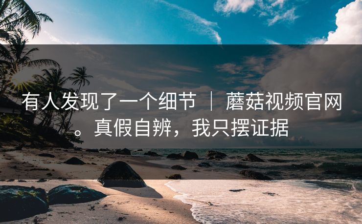 有人发现了一个细节 ｜ 蘑菇视频官网。真假自辨，我只摆证据